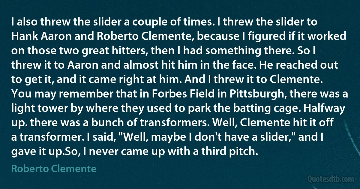 I also threw the slider a couple of times. I threw the slider to Hank Aaron and Roberto Clemente, because I figured if it worked on those two great hitters, then I had something there. So I threw it to Aaron and almost hit him in the face. He reached out to get it, and it came right at him. And I threw it to Clemente. You may remember that in Forbes Field in Pittsburgh, there was a light tower by where they used to park the batting cage. Halfway up. there was a bunch of transformers. Well, Clemente hit it off a transformer. I said, "Well, maybe I don't have a slider," and I gave it up.So, I never came up with a third pitch. (Roberto Clemente)