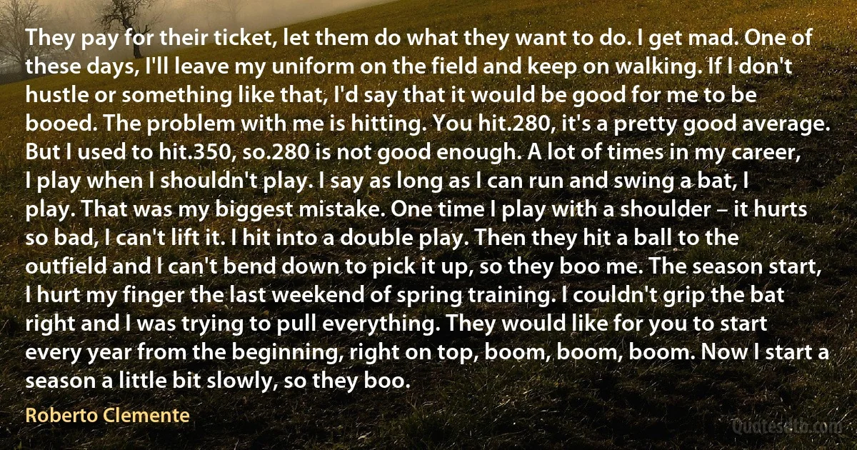 They pay for their ticket, let them do what they want to do. I get mad. One of these days, I'll leave my uniform on the field and keep on walking. If I don't hustle or something like that, I'd say that it would be good for me to be booed. The problem with me is hitting. You hit.280, it's a pretty good average. But I used to hit.350, so.280 is not good enough. A lot of times in my career, I play when I shouldn't play. I say as long as I can run and swing a bat, I play. That was my biggest mistake. One time I play with a shoulder – it hurts so bad, I can't lift it. I hit into a double play. Then they hit a ball to the outfield and I can't bend down to pick it up, so they boo me. The season start, I hurt my finger the last weekend of spring training. I couldn't grip the bat right and I was trying to pull everything. They would like for you to start every year from the beginning, right on top, boom, boom, boom. Now I start a season a little bit slowly, so they boo. (Roberto Clemente)