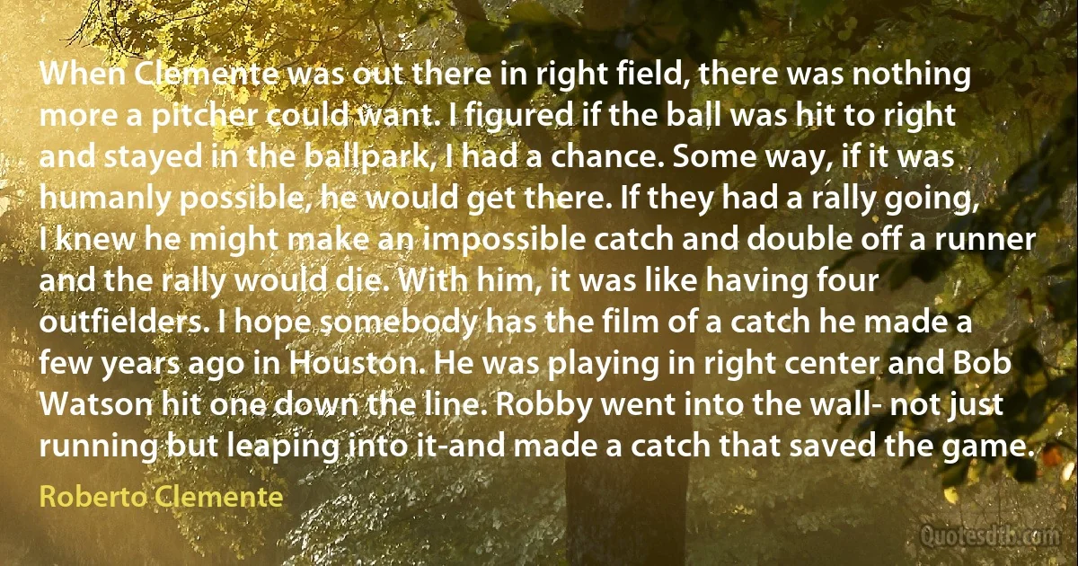 When Clemente was out there in right field, there was nothing more a pitcher could want. I figured if the ball was hit to right and stayed in the ballpark, I had a chance. Some way, if it was humanly possible, he would get there. If they had a rally going, I knew he might make an impossible catch and double off a runner and the rally would die. With him, it was like having four outfielders. I hope somebody has the film of a catch he made a few years ago in Houston. He was playing in right center and Bob Watson hit one down the line. Robby went into the wall- not just running but leaping into it-and made a catch that saved the game. (Roberto Clemente)