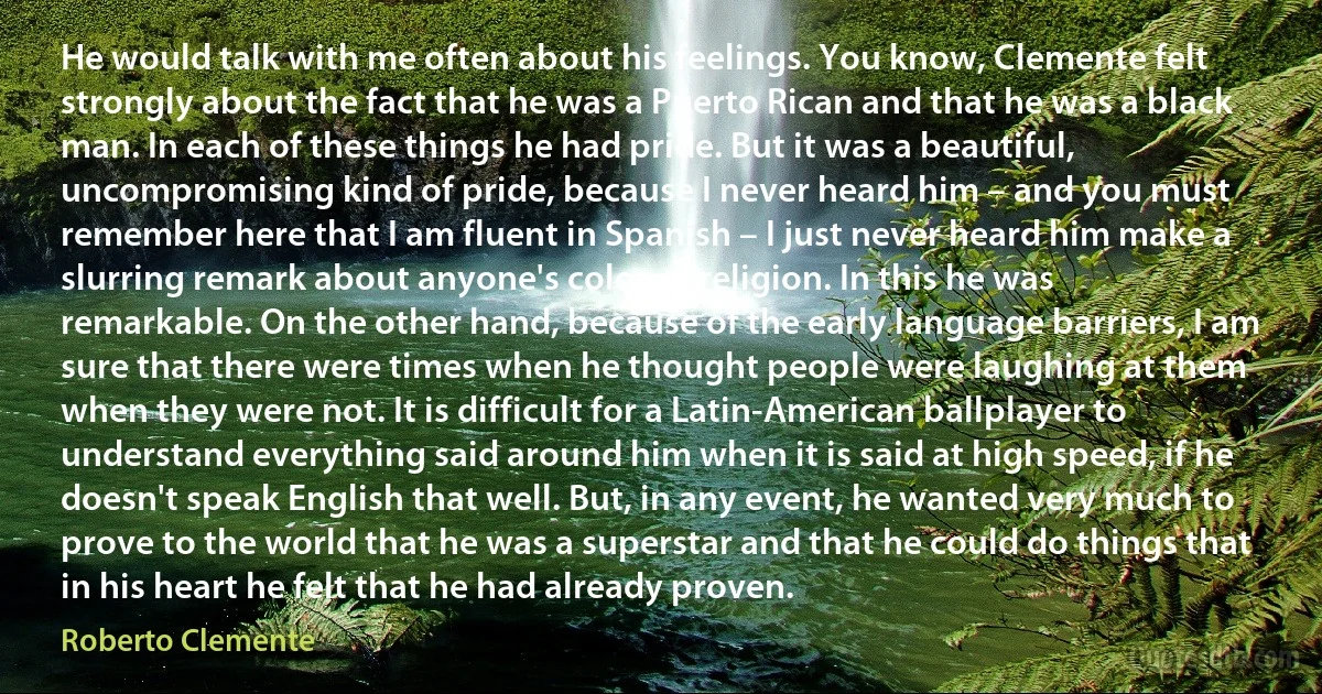 He would talk with me often about his feelings. You know, Clemente felt strongly about the fact that he was a Puerto Rican and that he was a black man. In each of these things he had pride. But it was a beautiful, uncompromising kind of pride, because I never heard him – and you must remember here that I am fluent in Spanish – I just never heard him make a slurring remark about anyone's color or religion. In this he was remarkable. On the other hand, because of the early language barriers, I am sure that there were times when he thought people were laughing at them when they were not. It is difficult for a Latin-American ballplayer to understand everything said around him when it is said at high speed, if he doesn't speak English that well. But, in any event, he wanted very much to prove to the world that he was a superstar and that he could do things that in his heart he felt that he had already proven. (Roberto Clemente)