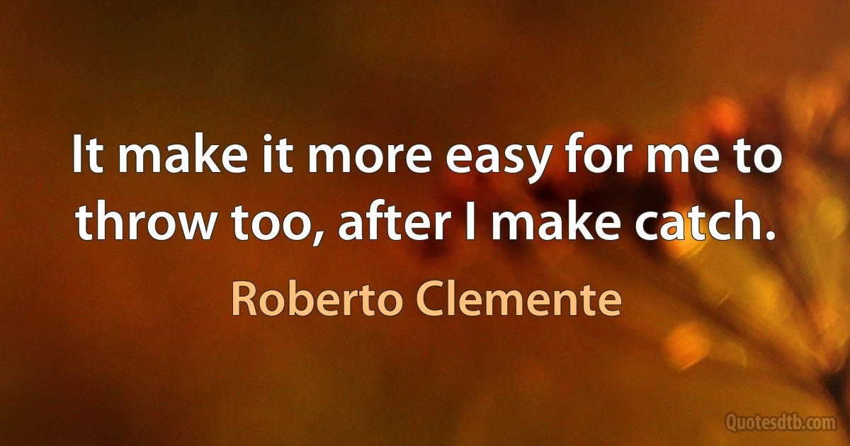 It make it more easy for me to throw too, after I make catch. (Roberto Clemente)