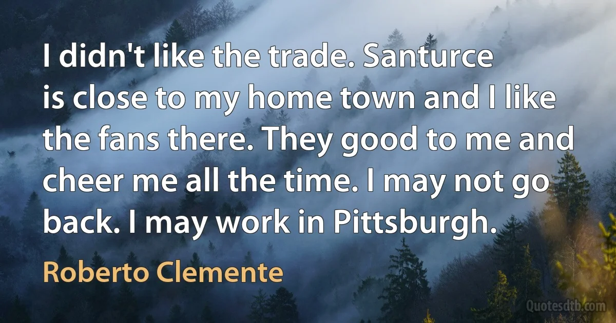 I didn't like the trade. Santurce is close to my home town and I like the fans there. They good to me and cheer me all the time. I may not go back. I may work in Pittsburgh. (Roberto Clemente)