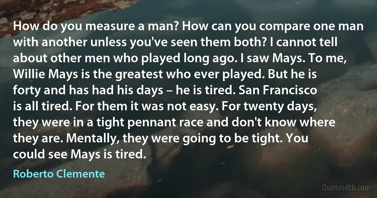 How do you measure a man? How can you compare one man with another unless you've seen them both? I cannot tell about other men who played long ago. I saw Mays. To me, Willie Mays is the greatest who ever played. But he is forty and has had his days – he is tired. San Francisco is all tired. For them it was not easy. For twenty days, they were in a tight pennant race and don't know where they are. Mentally, they were going to be tight. You could see Mays is tired. (Roberto Clemente)