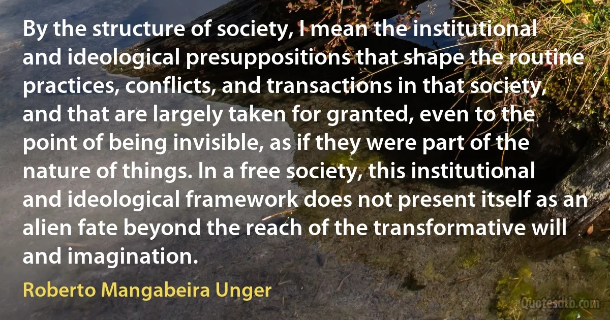 By the structure of society, I mean the institutional and ideological presuppositions that shape the routine practices, conflicts, and transactions in that society, and that are largely taken for granted, even to the point of being invisible, as if they were part of the nature of things. In a free society, this institutional and ideological framework does not present itself as an alien fate beyond the reach of the transformative will and imagination. (Roberto Mangabeira Unger)