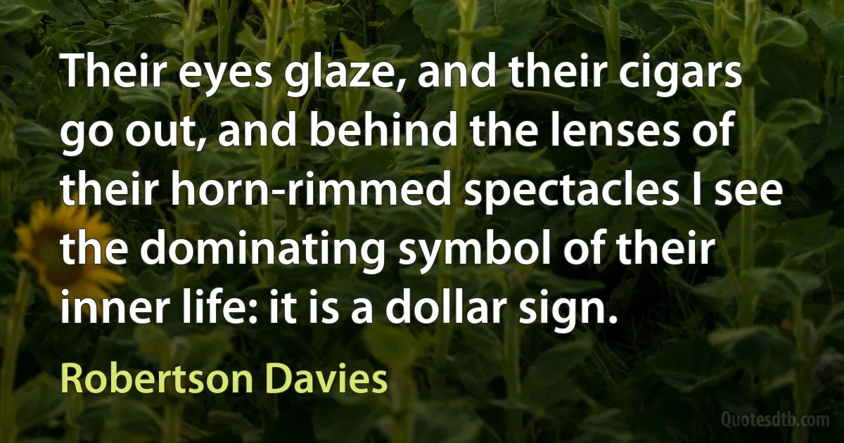 Their eyes glaze, and their cigars go out, and behind the lenses of their horn-rimmed spectacles I see the dominating symbol of their inner life: it is a dollar sign. (Robertson Davies)