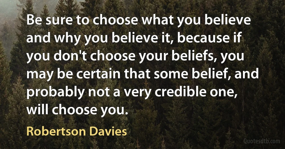 Be sure to choose what you believe and why you believe it, because if you don't choose your beliefs, you may be certain that some belief, and probably not a very credible one, will choose you. (Robertson Davies)