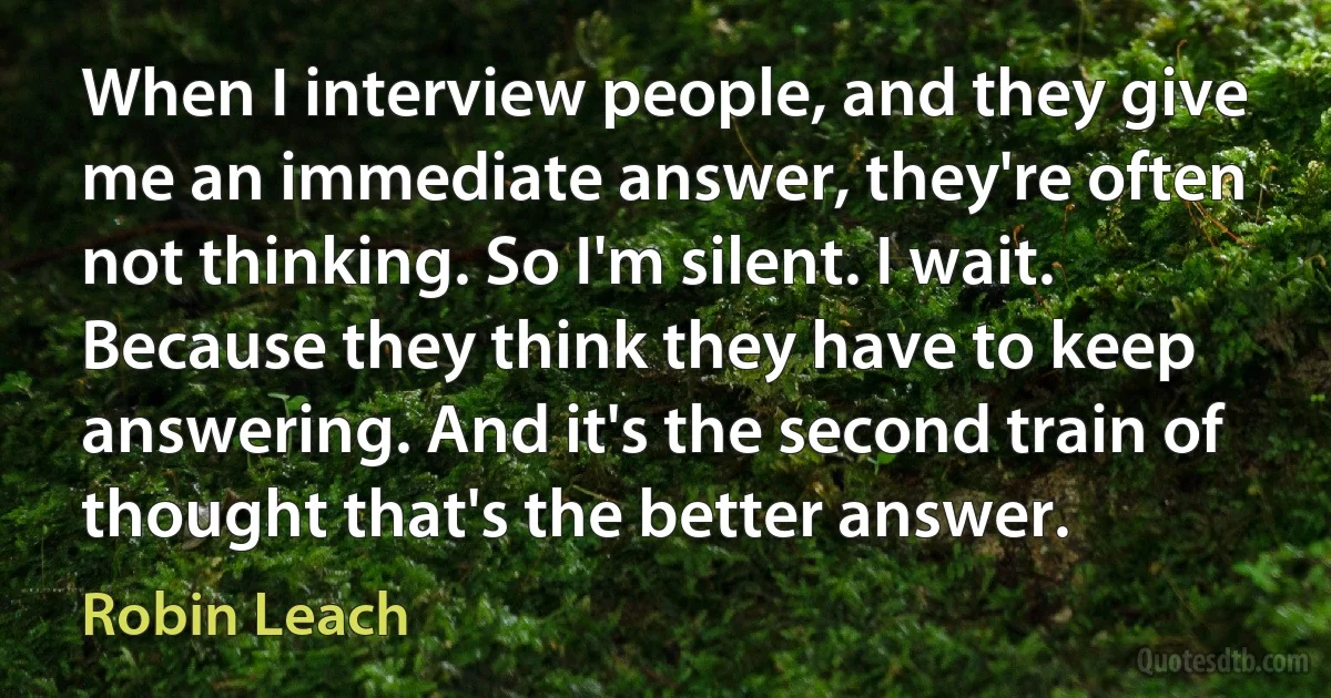 When I interview people, and they give me an immediate answer, they're often not thinking. So I'm silent. I wait. Because they think they have to keep answering. And it's the second train of thought that's the better answer. (Robin Leach)