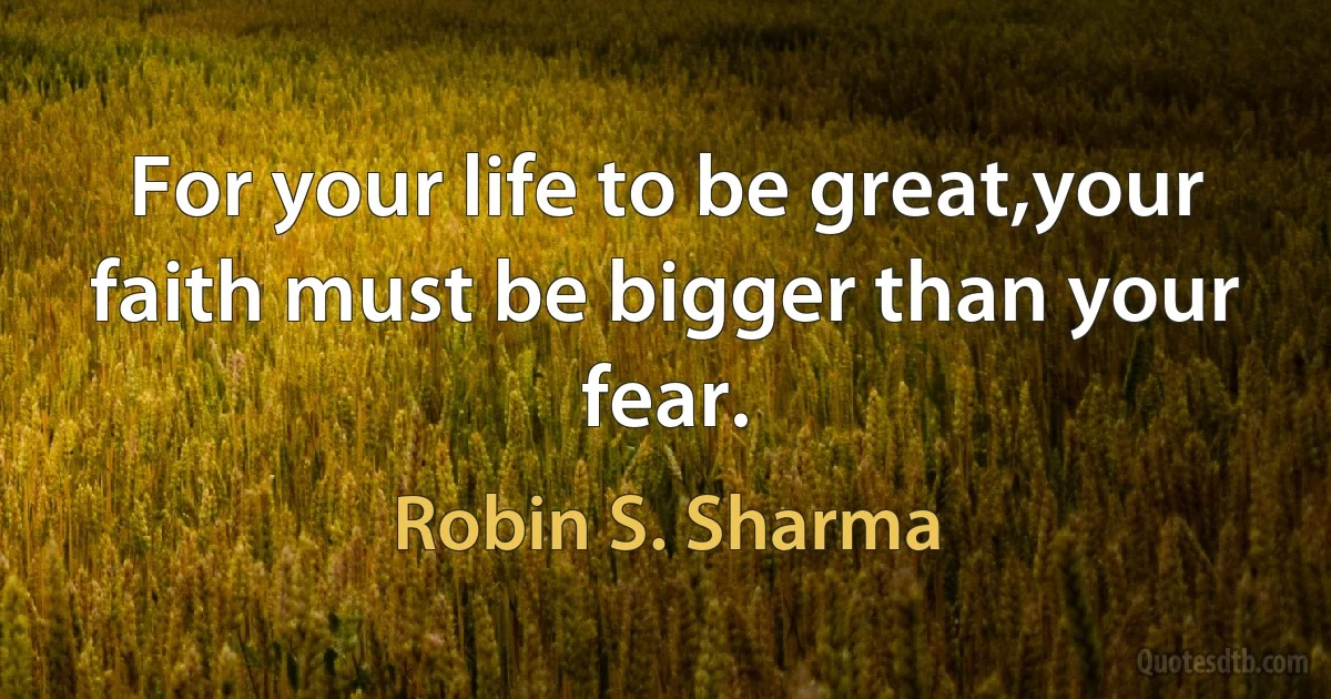 For your life to be great,your faith must be bigger than your fear. (Robin S. Sharma)