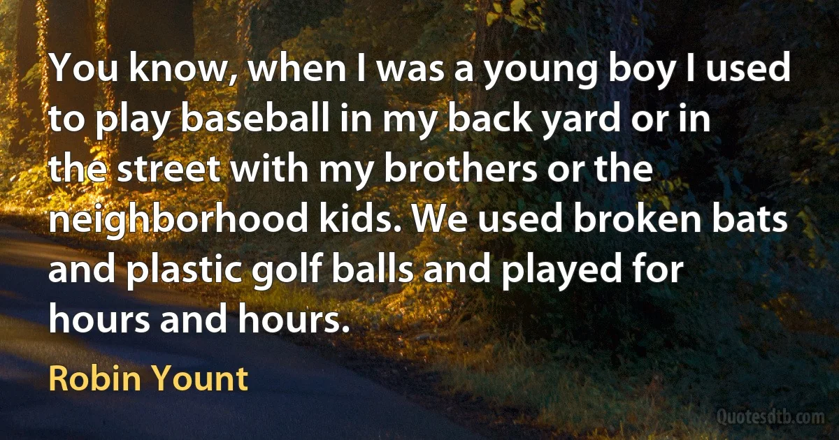 You know, when I was a young boy I used to play baseball in my back yard or in the street with my brothers or the neighborhood kids. We used broken bats and plastic golf balls and played for hours and hours. (Robin Yount)