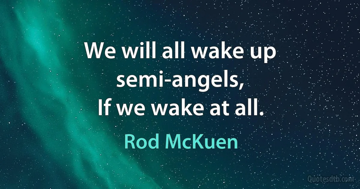 We will all wake up semi-angels,
If we wake at all. (Rod McKuen)