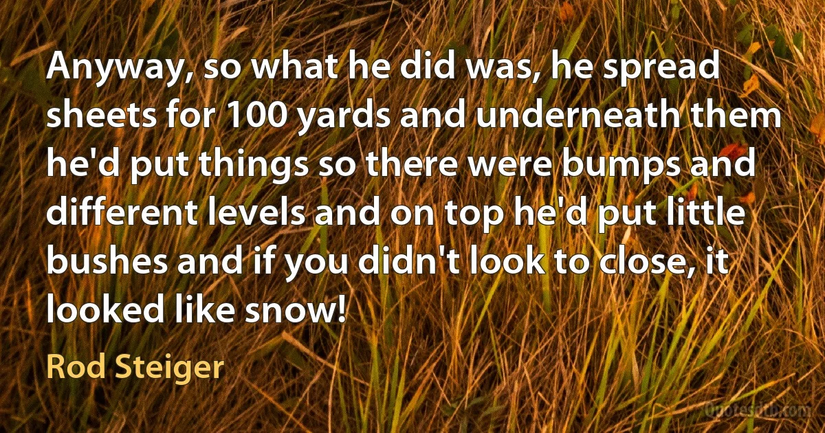 Anyway, so what he did was, he spread sheets for 100 yards and underneath them he'd put things so there were bumps and different levels and on top he'd put little bushes and if you didn't look to close, it looked like snow! (Rod Steiger)