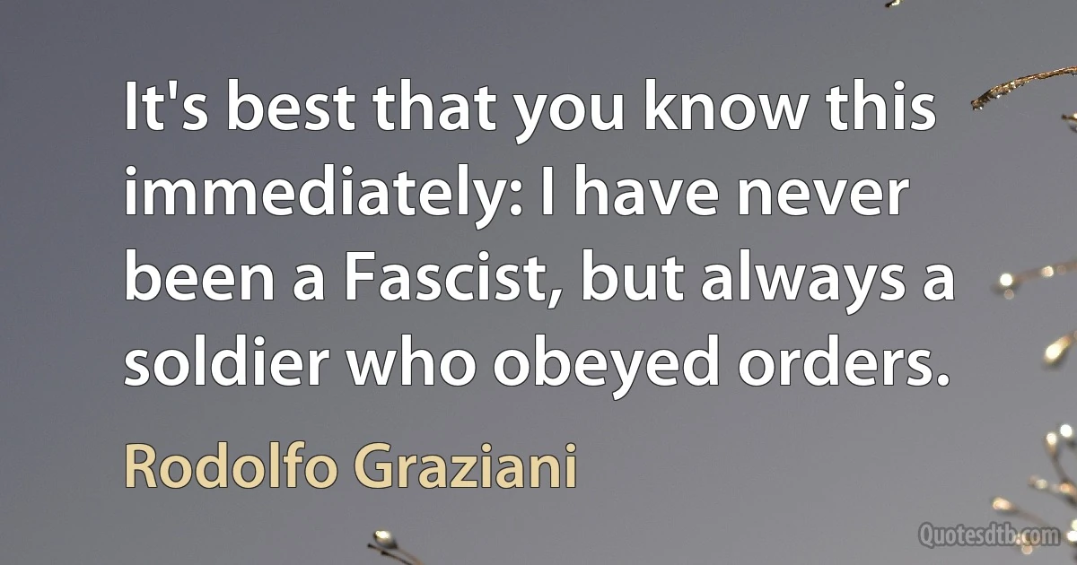 It's best that you know this immediately: I have never been a Fascist, but always a soldier who obeyed orders. (Rodolfo Graziani)