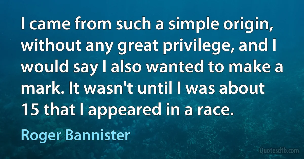 I came from such a simple origin, without any great privilege, and I would say I also wanted to make a mark. It wasn't until I was about 15 that I appeared in a race. (Roger Bannister)