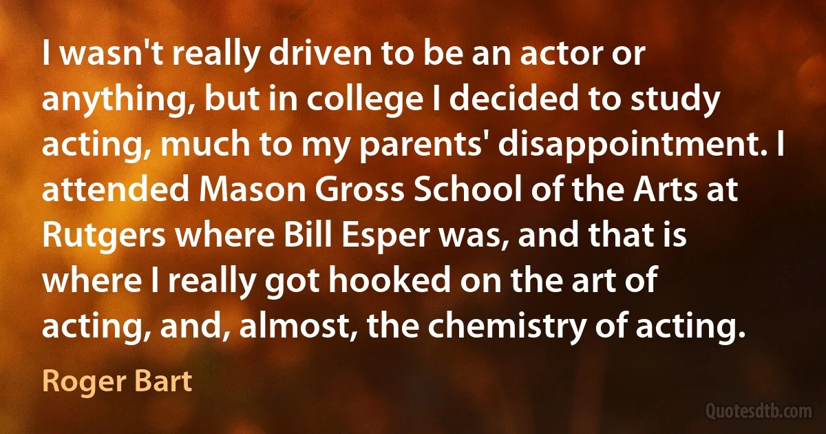 I wasn't really driven to be an actor or anything, but in college I decided to study acting, much to my parents' disappointment. I attended Mason Gross School of the Arts at Rutgers where Bill Esper was, and that is where I really got hooked on the art of acting, and, almost, the chemistry of acting. (Roger Bart)