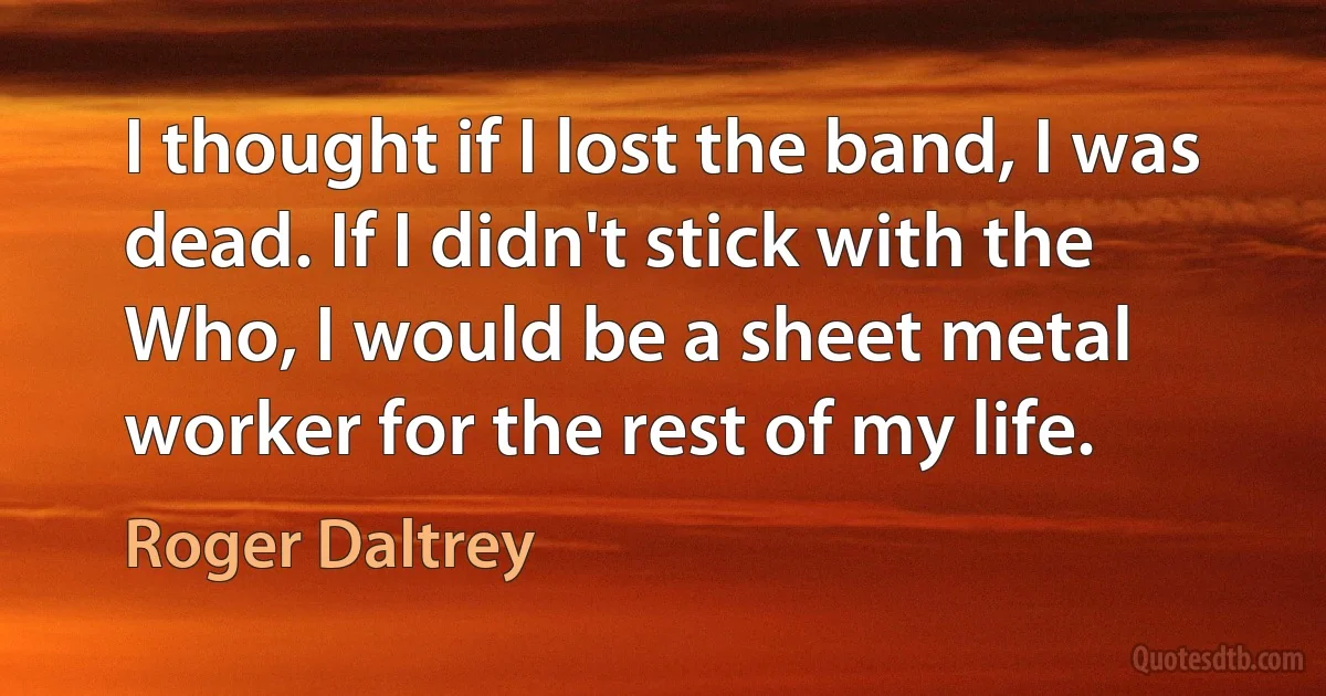 I thought if I lost the band, I was dead. If I didn't stick with the Who, I would be a sheet metal worker for the rest of my life. (Roger Daltrey)