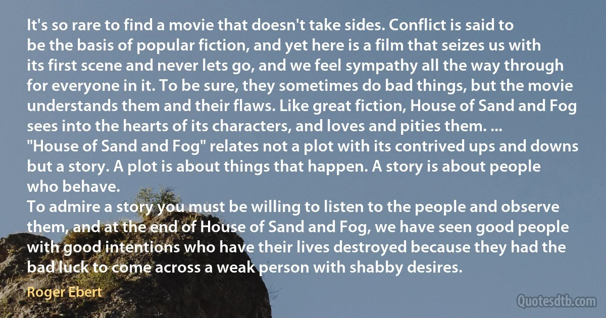 It's so rare to find a movie that doesn't take sides. Conflict is said to be the basis of popular fiction, and yet here is a film that seizes us with its first scene and never lets go, and we feel sympathy all the way through for everyone in it. To be sure, they sometimes do bad things, but the movie understands them and their flaws. Like great fiction, House of Sand and Fog sees into the hearts of its characters, and loves and pities them. ... "House of Sand and Fog" relates not a plot with its contrived ups and downs but a story. A plot is about things that happen. A story is about people who behave.
To admire a story you must be willing to listen to the people and observe them, and at the end of House of Sand and Fog, we have seen good people with good intentions who have their lives destroyed because they had the bad luck to come across a weak person with shabby desires. (Roger Ebert)