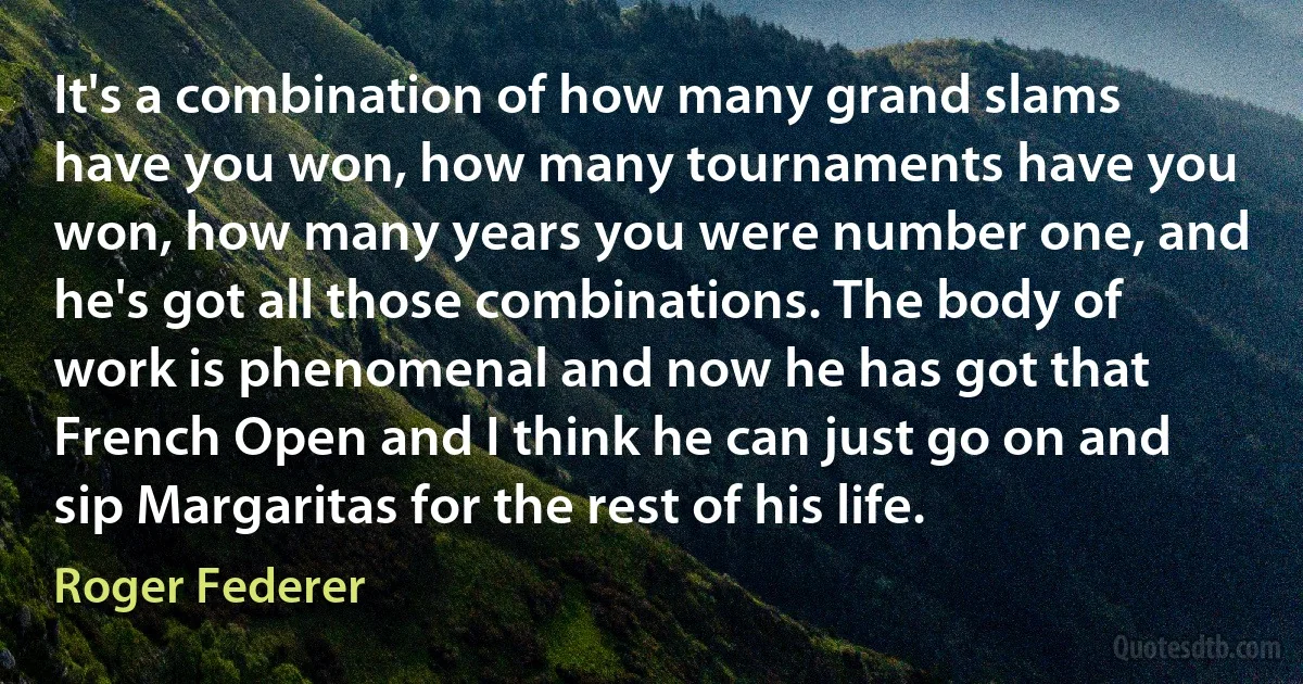 It's a combination of how many grand slams have you won, how many tournaments have you won, how many years you were number one, and he's got all those combinations. The body of work is phenomenal and now he has got that French Open and I think he can just go on and sip Margaritas for the rest of his life. (Roger Federer)