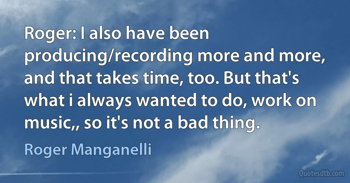 Roger: I also have been producing/recording more and more, and that takes time, too. But that's what i always wanted to do, work on music,, so it's not a bad thing. (Roger Manganelli)