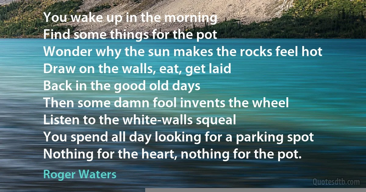 You wake up in the morning
Find some things for the pot
Wonder why the sun makes the rocks feel hot
Draw on the walls, eat, get laid
Back in the good old days
Then some damn fool invents the wheel
Listen to the white-walls squeal
You spend all day looking for a parking spot
Nothing for the heart, nothing for the pot. (Roger Waters)