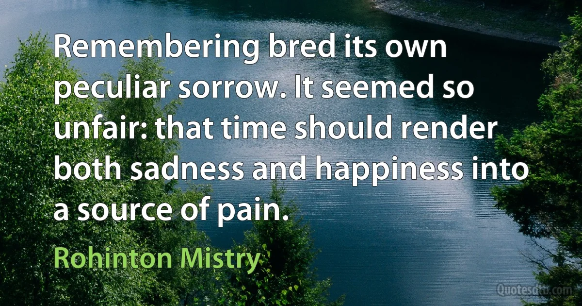 Remembering bred its own peculiar sorrow. It seemed so unfair: that time should render both sadness and happiness into a source of pain. (Rohinton Mistry)