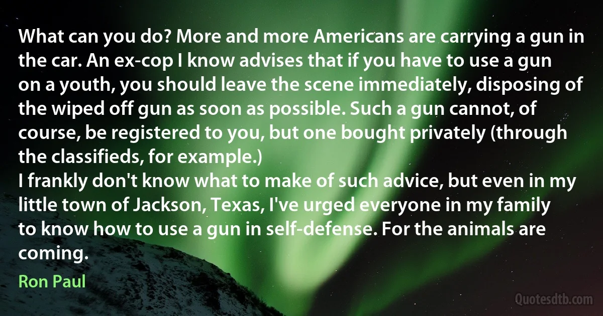 What can you do? More and more Americans are carrying a gun in the car. An ex-cop I know advises that if you have to use a gun on a youth, you should leave the scene immediately, disposing of the wiped off gun as soon as possible. Such a gun cannot, of course, be registered to you, but one bought privately (through the classifieds, for example.)
I frankly don't know what to make of such advice, but even in my little town of Jackson, Texas, I've urged everyone in my family to know how to use a gun in self-defense. For the animals are coming. (Ron Paul)