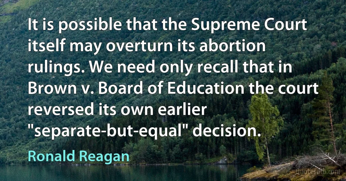 It is possible that the Supreme Court itself may overturn its abortion rulings. We need only recall that in Brown v. Board of Education the court reversed its own earlier "separate-but-equal" decision. (Ronald Reagan)