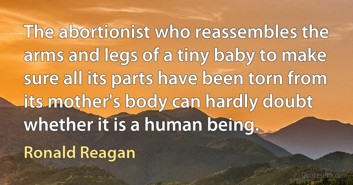 The abortionist who reassembles the arms and legs of a tiny baby to make sure all its parts have been torn from its mother's body can hardly doubt whether it is a human being. (Ronald Reagan)