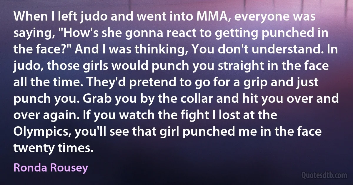 When I left judo and went into MMA, everyone was saying, "How's she gonna react to getting punched in the face?" And I was thinking, You don't understand. In judo, those girls would punch you straight in the face all the time. They'd pretend to go for a grip and just punch you. Grab you by the collar and hit you over and over again. If you watch the fight I lost at the Olympics, you'll see that girl punched me in the face twenty times. (Ronda Rousey)