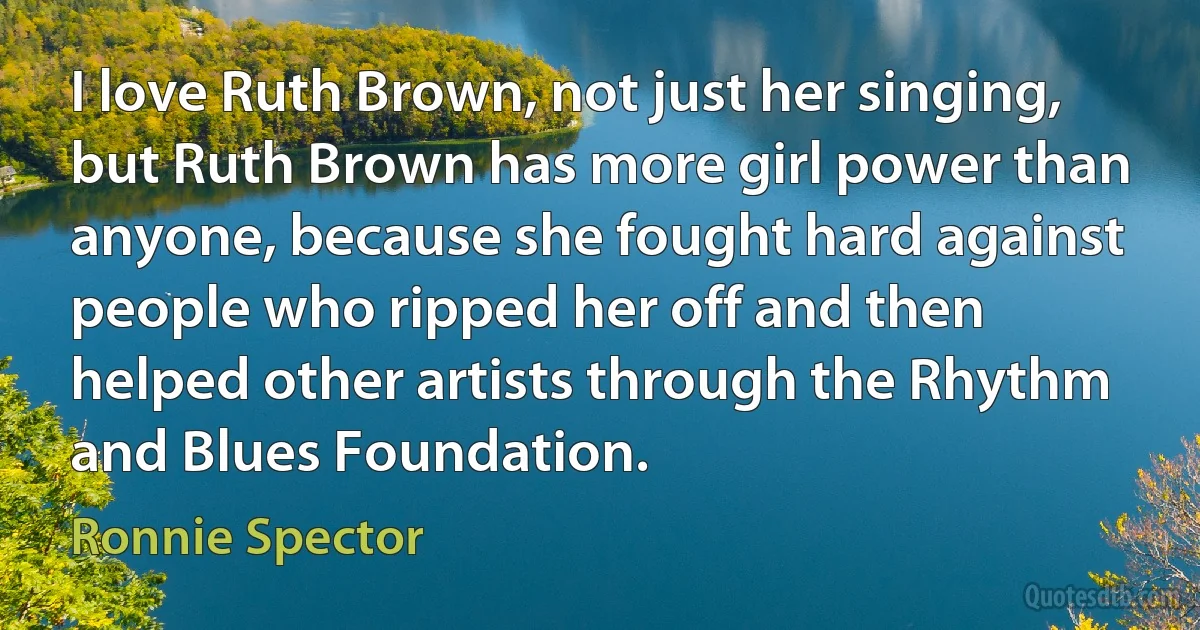 I love Ruth Brown, not just her singing, but Ruth Brown has more girl power than anyone, because she fought hard against people who ripped her off and then helped other artists through the Rhythm and Blues Foundation. (Ronnie Spector)