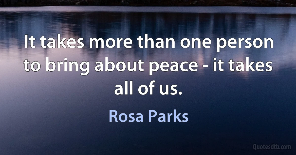 It takes more than one person to bring about peace - it takes all of us. (Rosa Parks)