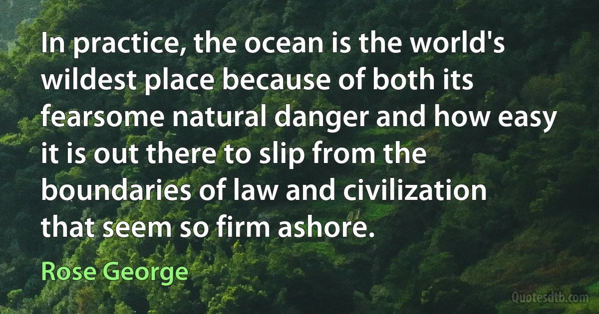 In practice, the ocean is the world's wildest place because of both its fearsome natural danger and how easy it is out there to slip from the boundaries of law and civilization that seem so firm ashore. (Rose George)