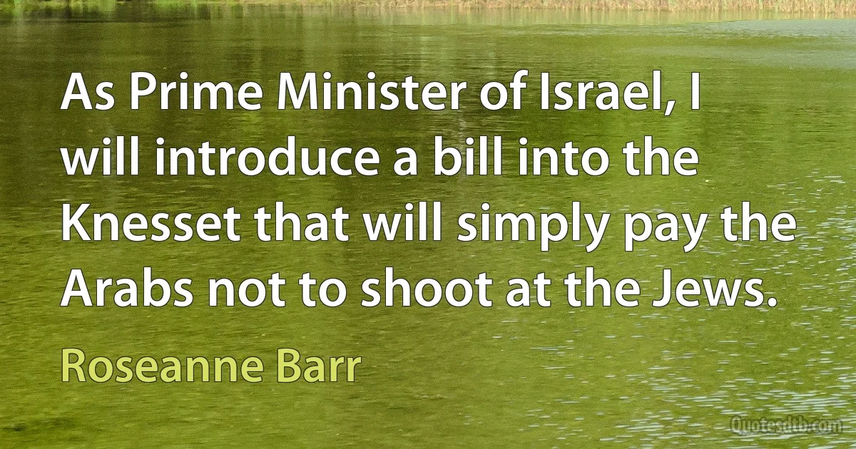 As Prime Minister of Israel, I will introduce a bill into the Knesset that will simply pay the Arabs not to shoot at the Jews. (Roseanne Barr)