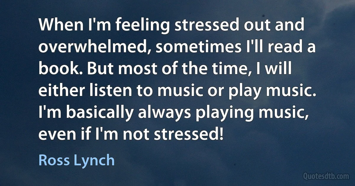 When I'm feeling stressed out and overwhelmed, sometimes I'll read a book. But most of the time, I will either listen to music or play music. I'm basically always playing music, even if I'm not stressed! (Ross Lynch)