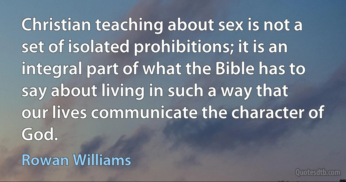 Christian teaching about sex is not a set of isolated prohibitions; it is an integral part of what the Bible has to say about living in such a way that our lives communicate the character of God. (Rowan Williams)