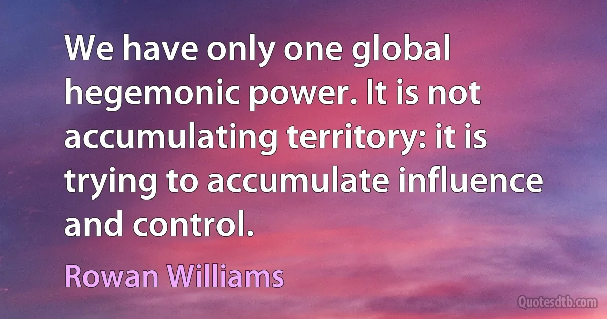 We have only one global hegemonic power. It is not accumulating territory: it is trying to accumulate influence and control. (Rowan Williams)