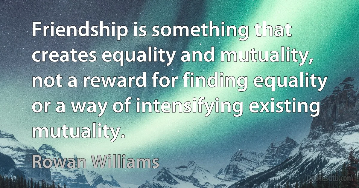 Friendship is something that creates equality and mutuality, not a reward for finding equality or a way of intensifying existing mutuality. (Rowan Williams)