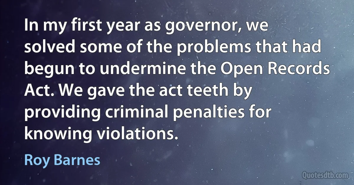 In my first year as governor, we solved some of the problems that had begun to undermine the Open Records Act. We gave the act teeth by providing criminal penalties for knowing violations. (Roy Barnes)