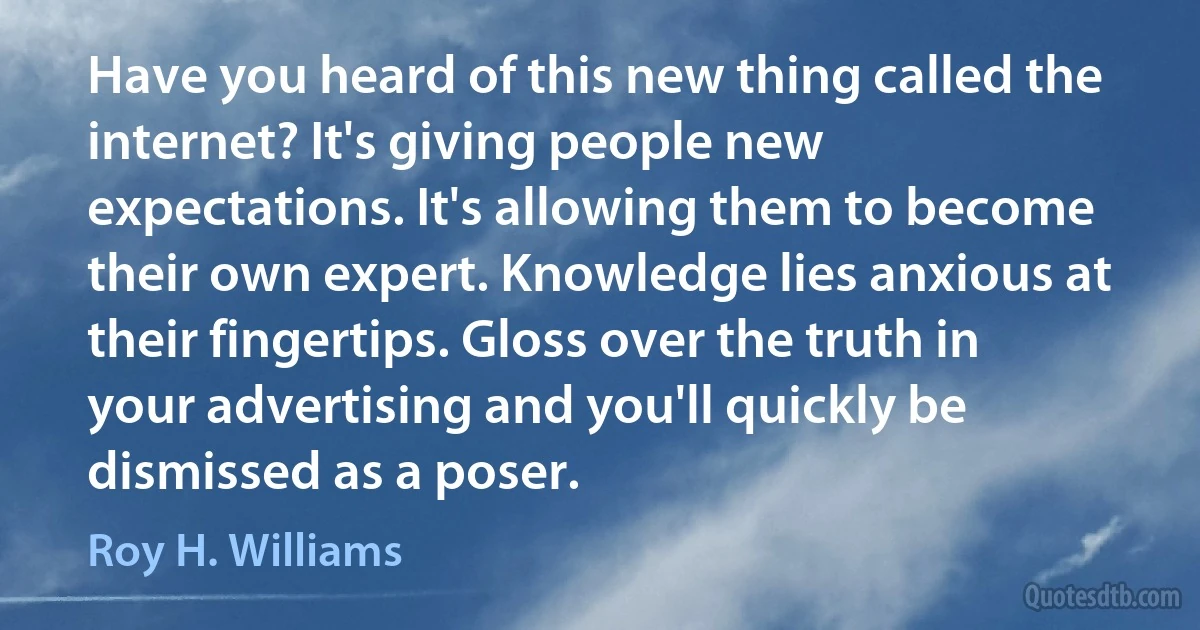 Have you heard of this new thing called the internet? It's giving people new expectations. It's allowing them to become their own expert. Knowledge lies anxious at their fingertips. Gloss over the truth in your advertising and you'll quickly be dismissed as a poser. (Roy H. Williams)