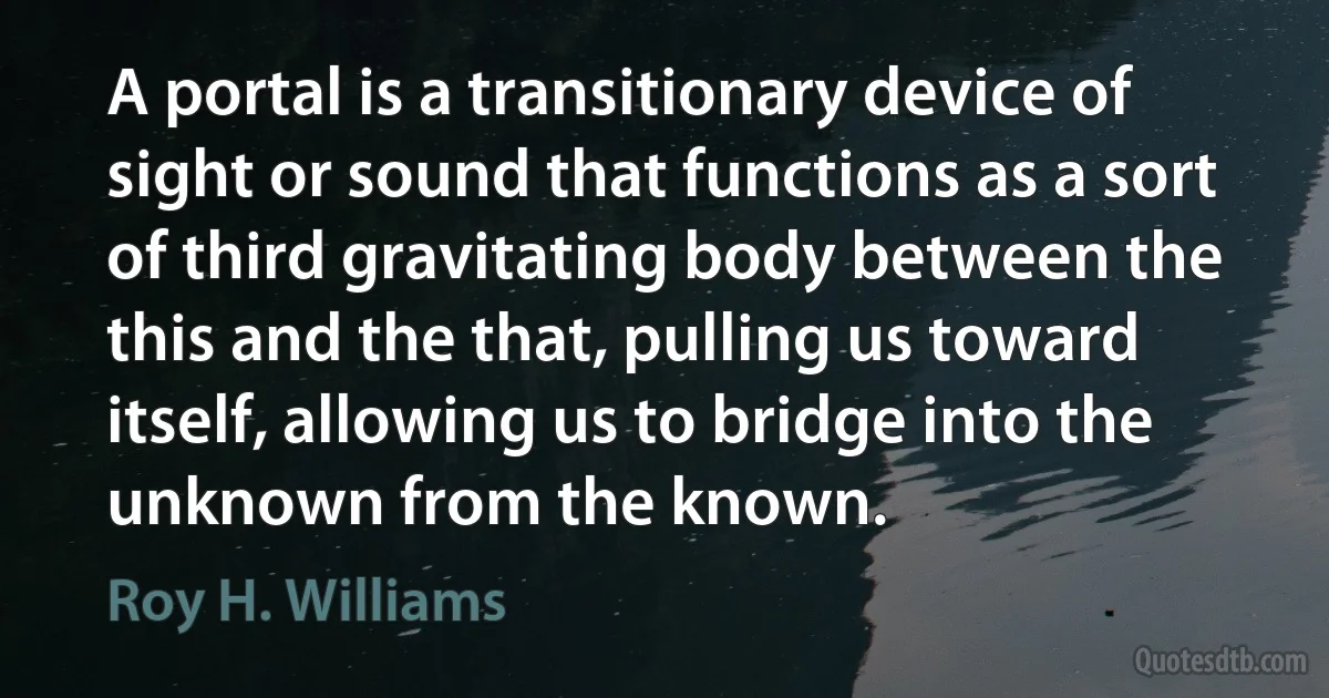 A portal is a transitionary device of sight or sound that functions as a sort of third gravitating body between the this and the that, pulling us toward itself, allowing us to bridge into the unknown from the known. (Roy H. Williams)