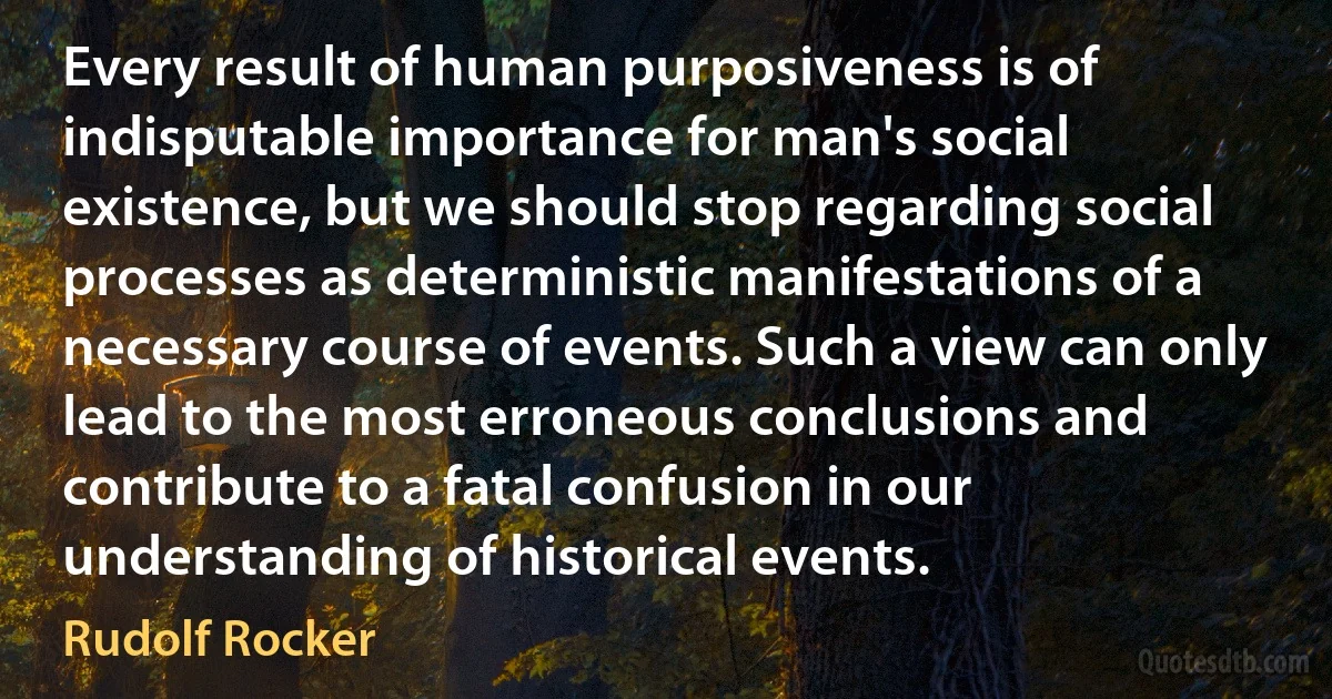 Every result of human purposiveness is of indisputable importance for man's social existence, but we should stop regarding social processes as deterministic manifestations of a necessary course of events. Such a view can only lead to the most erroneous conclusions and contribute to a fatal confusion in our understanding of historical events. (Rudolf Rocker)