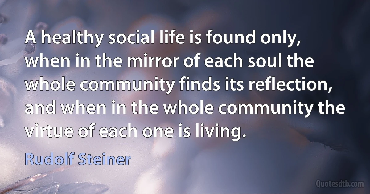 A healthy social life is found only, when in the mirror of each soul the whole community finds its reflection, and when in the whole community the virtue of each one is living. (Rudolf Steiner)