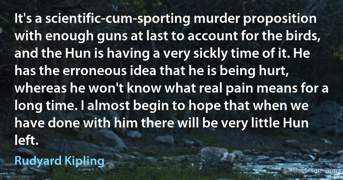 It's a scientific-cum-sporting murder proposition with enough guns at last to account for the birds, and the Hun is having a very sickly time of it. He has the erroneous idea that he is being hurt, whereas he won't know what real pain means for a long time. I almost begin to hope that when we have done with him there will be very little Hun left. (Rudyard Kipling)