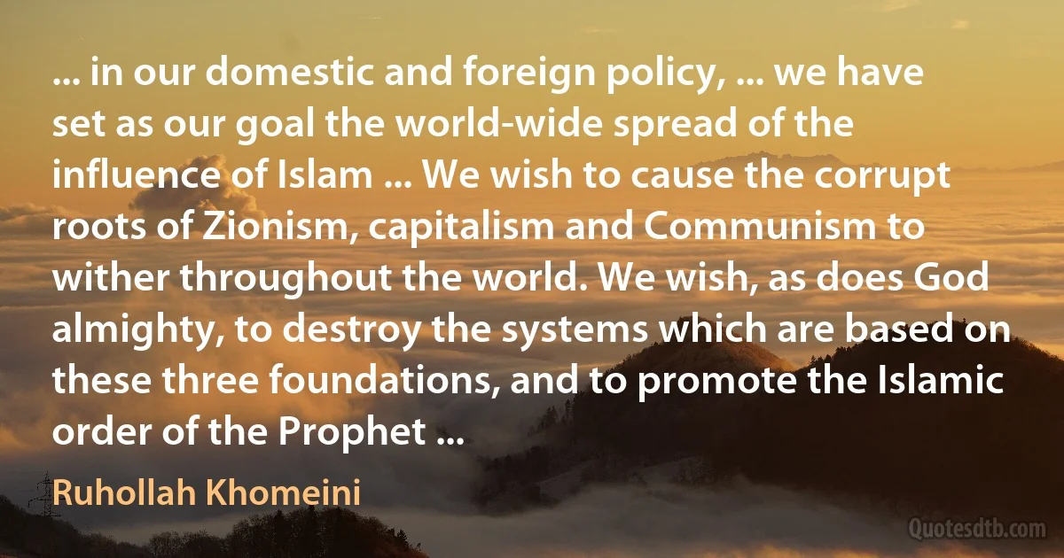 ... in our domestic and foreign policy, ... we have set as our goal the world-wide spread of the influence of Islam ... We wish to cause the corrupt roots of Zionism, capitalism and Communism to wither throughout the world. We wish, as does God almighty, to destroy the systems which are based on these three foundations, and to promote the Islamic order of the Prophet ... (Ruhollah Khomeini)