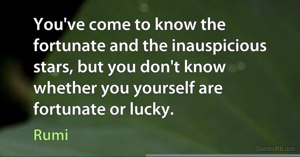 You've come to know the fortunate and the inauspicious stars, but you don't know whether you yourself are fortunate or lucky. (Rumi)