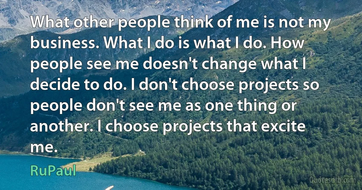 What other people think of me is not my business. What I do is what I do. How people see me doesn't change what I decide to do. I don't choose projects so people don't see me as one thing or another. I choose projects that excite me. (RuPaul)