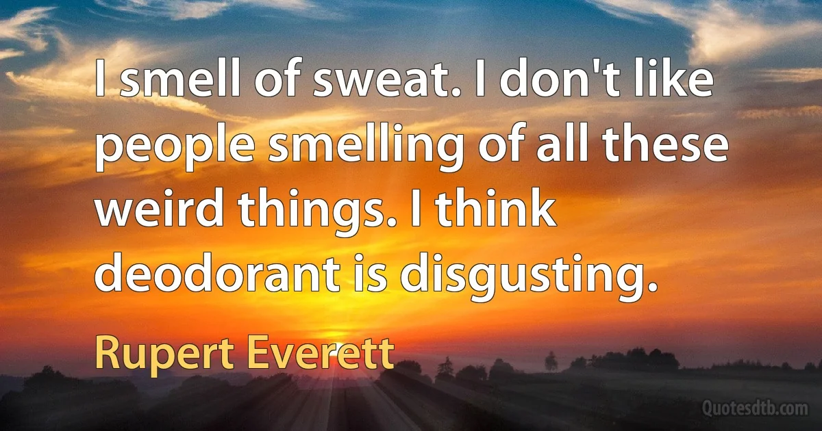 I smell of sweat. I don't like people smelling of all these weird things. I think deodorant is disgusting. (Rupert Everett)