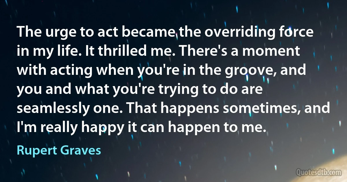 The urge to act became the overriding force in my life. It thrilled me. There's a moment with acting when you're in the groove, and you and what you're trying to do are seamlessly one. That happens sometimes, and I'm really happy it can happen to me. (Rupert Graves)