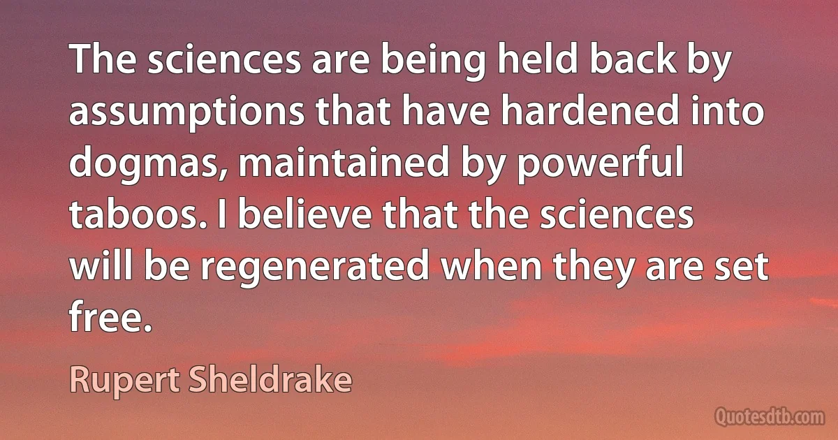 The sciences are being held back by assumptions that have hardened into dogmas, maintained by powerful taboos. I believe that the sciences will be regenerated when they are set free. (Rupert Sheldrake)