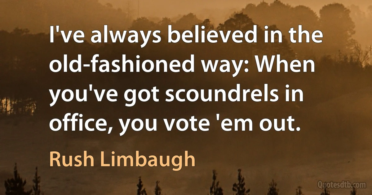 I've always believed in the old-fashioned way: When you've got scoundrels in office, you vote 'em out. (Rush Limbaugh)