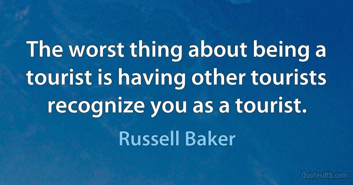 The worst thing about being a tourist is having other tourists recognize you as a tourist. (Russell Baker)